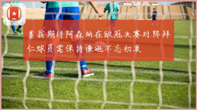 基翁期待阿森纳在欧冠决赛对阵拜仁球员需保持谦逊不忘初衷