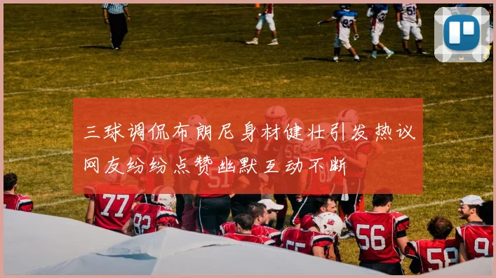 三球调侃布朗尼身材健壮引发热议网友纷纷点赞幽默互动不断