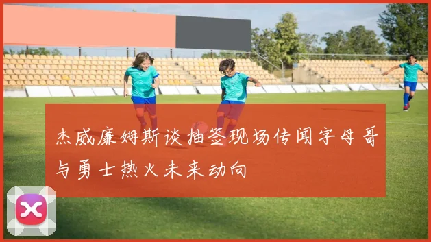 杰威廉姆斯谈抽签现场传闻字母哥与勇士热火未来动向