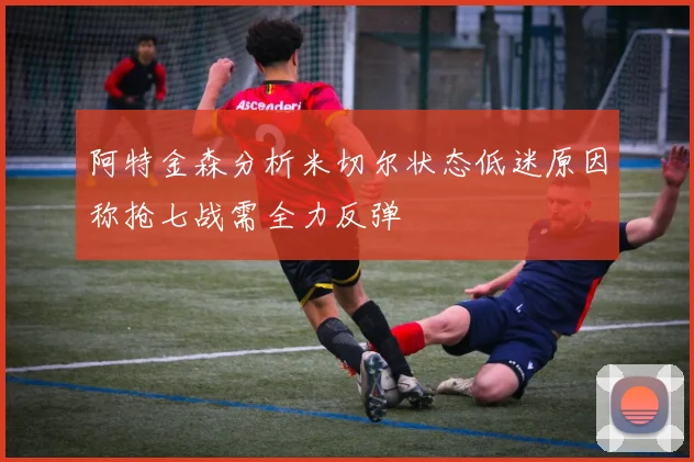 阿特金森分析米切尔状态低迷原因称抢七战需全力反弹