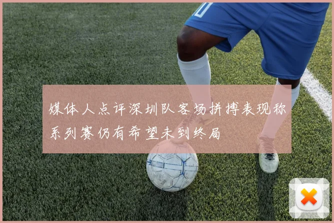 媒体人点评深圳队客场拼搏表现称系列赛仍有希望未到终局