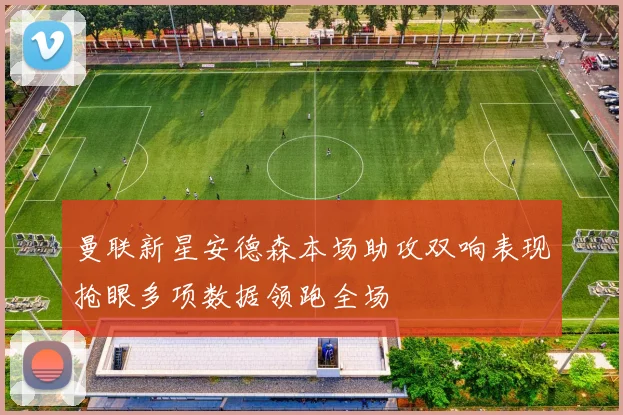 曼联新星安德森本场助攻双响表现抢眼多项数据领跑全场