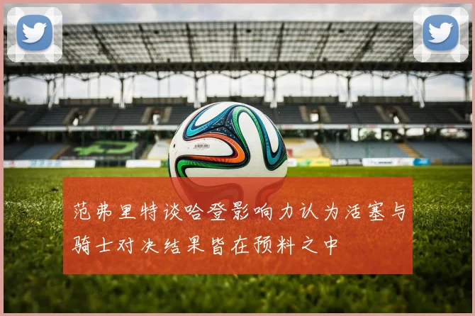 范弗里特谈哈登影响力认为活塞与骑士对决结果皆在预料之中