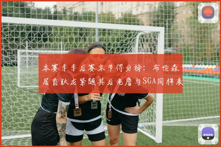 本赛季季后赛末节得分榜：布伦森居首狄龙紧随其后老詹与SGA同样表现出色