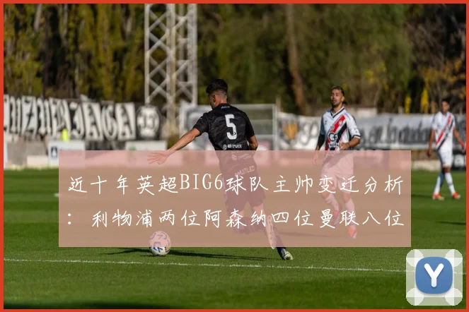 近十年英超BIG6球队主帅变迁分析：利物浦两位阿森纳四位曼联八位切尔西热刺十位