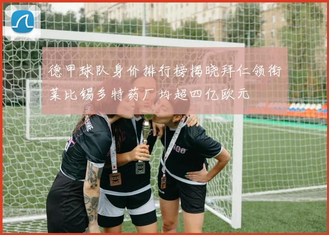 德甲球队身价排行榜揭晓拜仁领衔莱比锡多特药厂均超四亿欧元